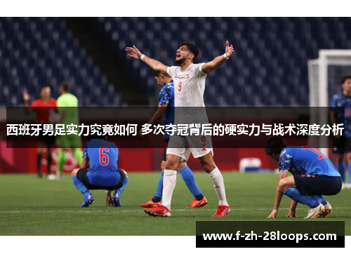 西班牙男足实力究竟如何 多次夺冠背后的硬实力与战术深度分析