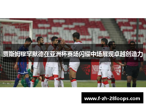 贾斯姆穆罕默德在亚洲杯赛场闪耀中场展现卓越创造力