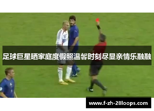 足球巨星晒家庭度假照温馨时刻尽显亲情乐融融