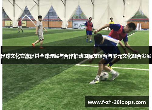 足球文化交流促进全球理解与合作推动国际友谊赛与多元文化融合发展