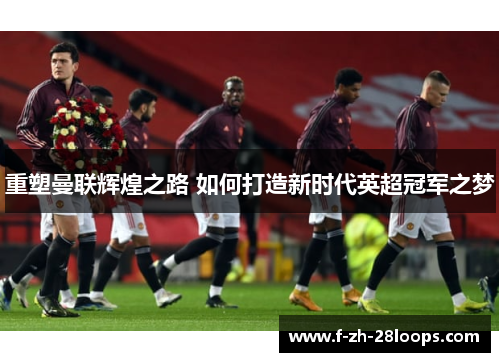 重塑曼联辉煌之路 如何打造新时代英超冠军之梦