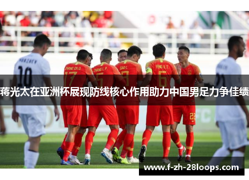 蒋光太在亚洲杯展现防线核心作用助力中国男足力争佳绩