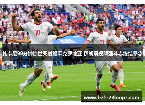 扎卡尼98分钟惊世兜射绝平克罗地亚 伊朗展现顽强斗志终结悬念